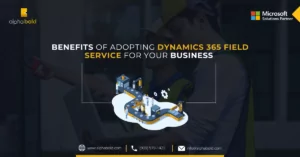 Benefits of Adopting Dynamics 365 Field Service for Your Business